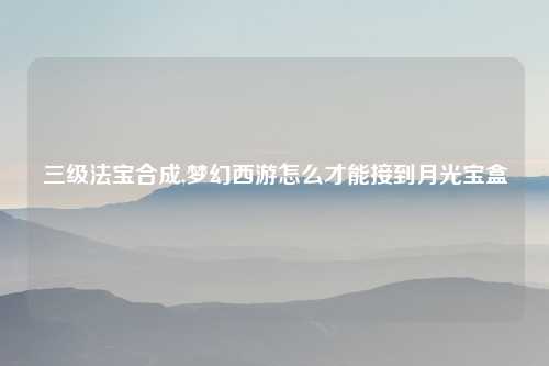 三级法宝合成,梦幻西游怎么才能接到月光宝盒