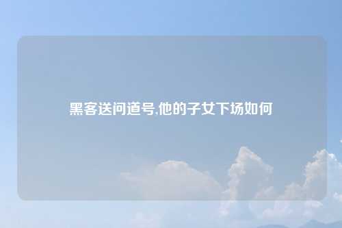 黑客送问道号,他的子女下场如何