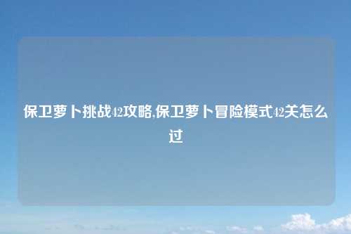 保卫萝卜挑战42攻略,保卫萝卜冒险模式42关怎么过