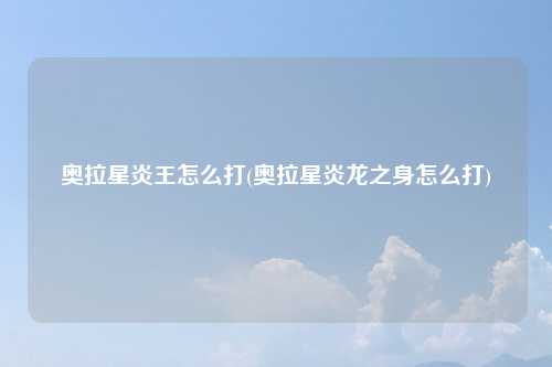 奥拉星炎王怎么打(奥拉星炎龙之身怎么打)