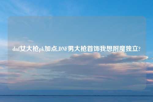 dnf女大枪pk加点,DNF男大枪首饰我想附魔独立?