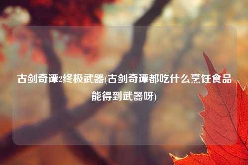 古剑奇谭2终极武器(古剑奇谭都吃什么烹饪食品能得到武器呀)