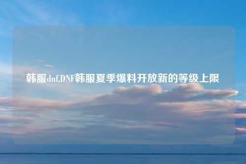 韩服dnf,DNF韩服夏季爆料开放新的等级上限