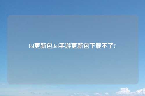 lol更新包,lol手游更新包下载不了?
