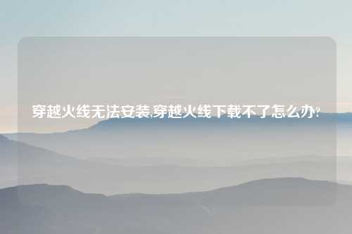 穿越火线无法安装,穿越火线下载不了怎么办?