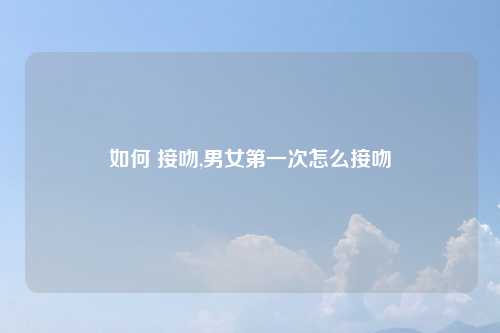 如何 接吻,男女第一次怎么接吻