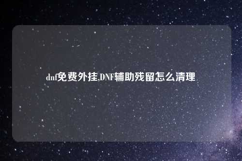 dnf免费外挂,DNF辅助残留怎么清理
