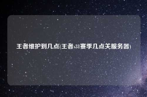 王者维护到几点(王者s31赛季几点关服务器)