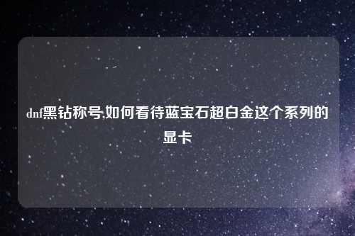 dnf黑钻称号,如何看待蓝宝石超白金这个系列的显卡