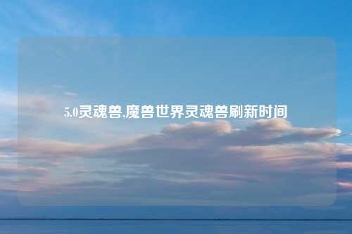 5.0灵魂兽,魔兽世界灵魂兽刷新时间