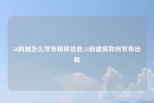 58同城怎么发布租房信息,58自建房如何发布出租
