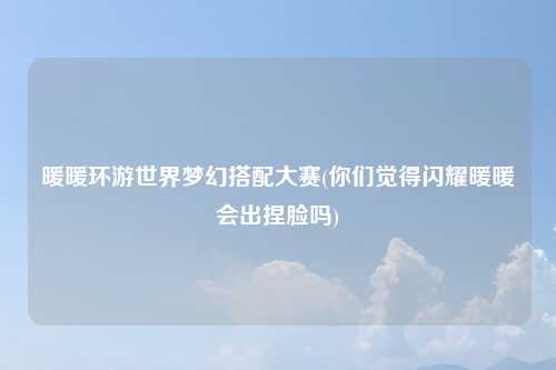 暖暖环游世界梦幻搭配大赛(你们觉得闪耀暖暖会出捏脸吗)