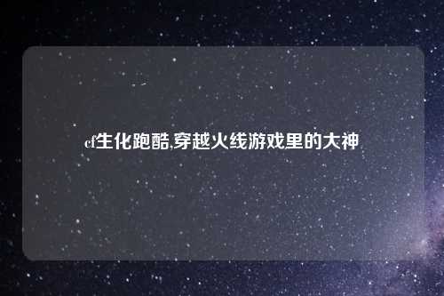 cf生化跑酷,穿越火线游戏里的大神