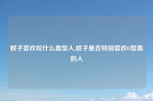 蚊子喜欢咬什么血型人,蚊子是否特别喜欢O型血的人