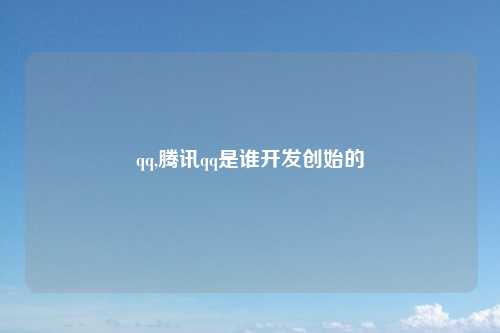 qq,腾讯qq是谁开发创始的