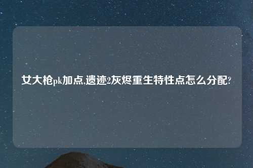 女大枪pk加点,遗迹2灰烬重生特性点怎么分配?