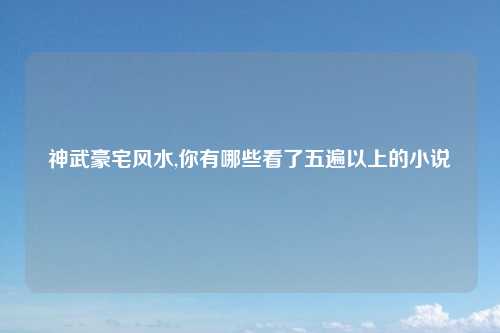 神武豪宅风水,你有哪些看了五遍以上的小说