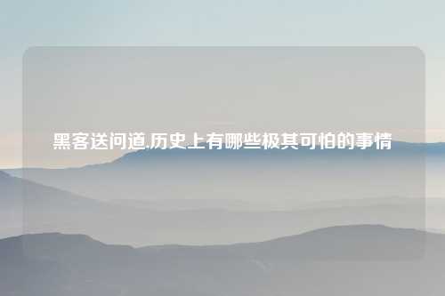 黑客送问道,历史上有哪些极其可怕的事情