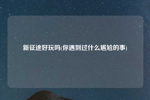 新征途好玩吗(你遇到过什么尴尬的事)