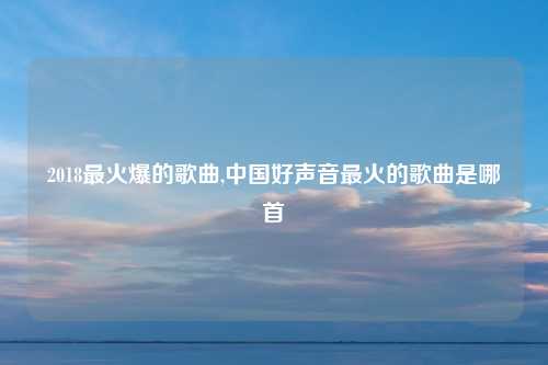 2018最火爆的歌曲,中国好声音最火的歌曲是哪首