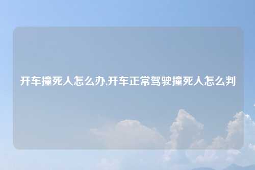 开车撞死人怎么办,开车正常驾驶撞死人怎么判