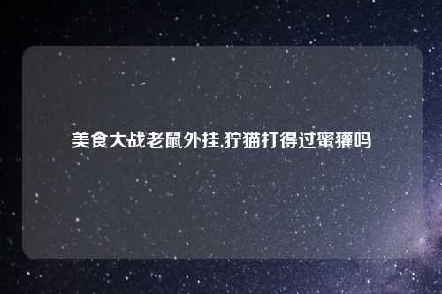 美食大战老鼠外挂,狞猫打得过蜜獾吗