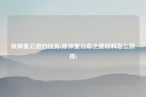 原神重云邀约任务(原神重云命之座材料怎么获得)