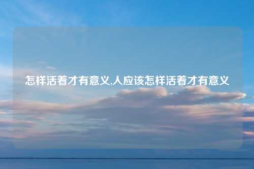 怎样活着才有意义,人应该怎样活着才有意义