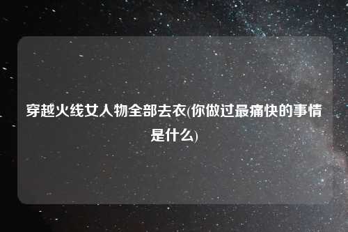 穿越火线女人物全部去衣(你做过最痛快的事情是什么)