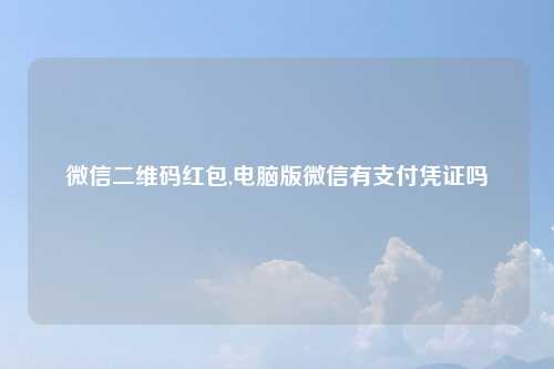微信二维码红包,电脑版微信有支付凭证吗