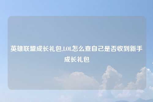 英雄联盟成长礼包,LOL怎么查自己是否收到新手成长礼包