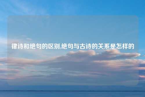 律诗和绝句的区别,绝句与古诗的关系是怎样的