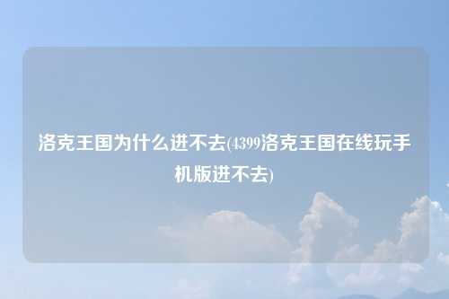 洛克王国为什么进不去(4399洛克王国在线玩手机版进不去)