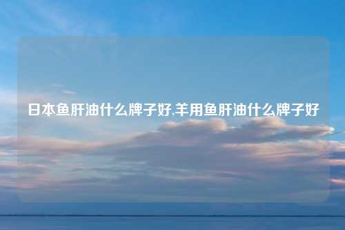 日本鱼肝油什么牌子好,羊用鱼肝油什么牌子好