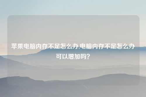苹果电脑内存不足怎么办,电脑内存不足怎么办可以增加吗？