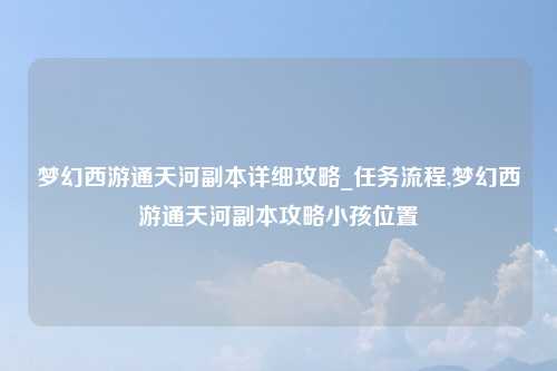 梦幻西游通天河副本详细攻略_任务流程,梦幻西游通天河副本攻略小孩位置