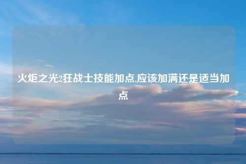 火炬之光2狂战士技能加点,应该加满还是适当加点