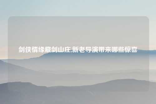 剑侠情缘藏剑山庄,新老导演带来哪些惊喜