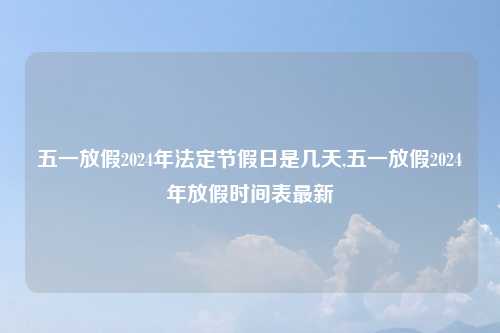 五一放假2024年法定节假日是几天,五一放假2024年放假时间表最新