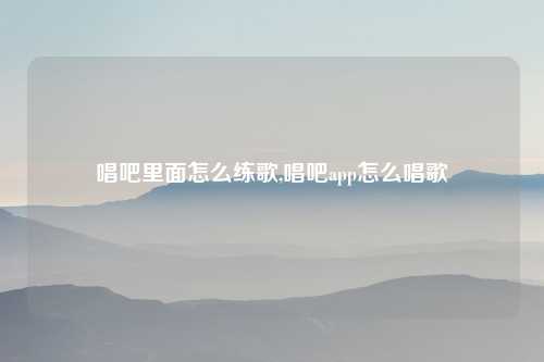 唱吧里面怎么练歌,唱吧app怎么唱歌