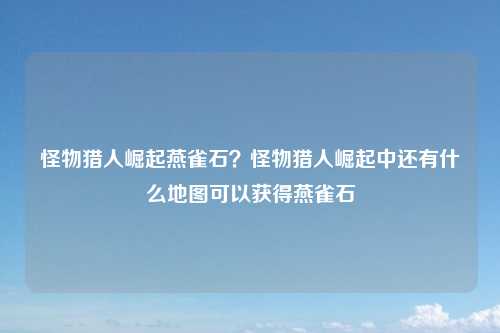 怪物猎人崛起燕雀石？怪物猎人崛起中还有什么地图可以获得燕雀石