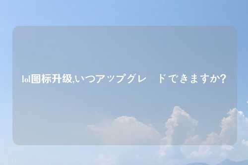 lol图标升级,いつアップグレードできますか？