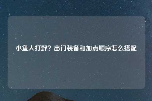 小鱼人打野？出门装备和加点顺序怎么搭配