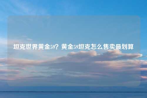 坦克世界黄金59？黄金59坦克怎么售卖最划算