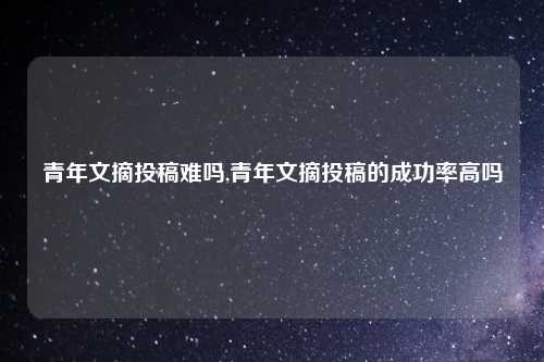 青年文摘投稿难吗,青年文摘投稿的成功率高吗