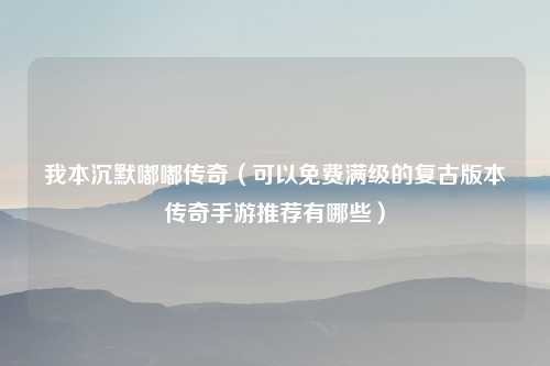我本沉默嘟嘟传奇（可以免费满级的复古版本传奇手游推荐有哪些）