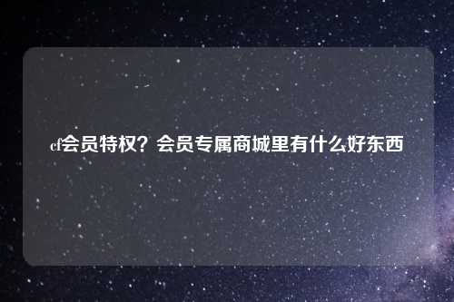 cf会员特权？会员专属商城里有什么好东西
