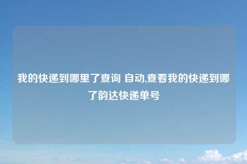 我的快递到哪里了查询 自动,查看我的快递到哪了韵达快递单号
