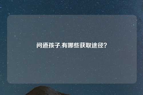 问道孩子,有哪些获取途径？