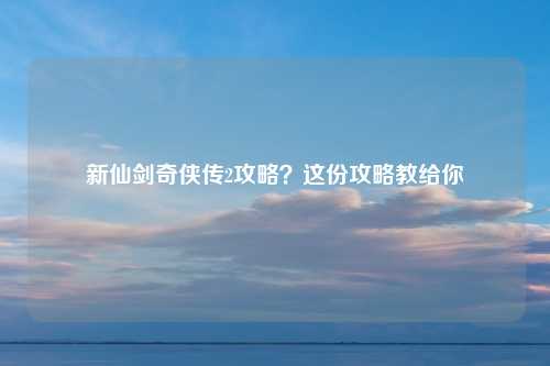 新仙剑奇侠传2攻略？这份攻略教给你